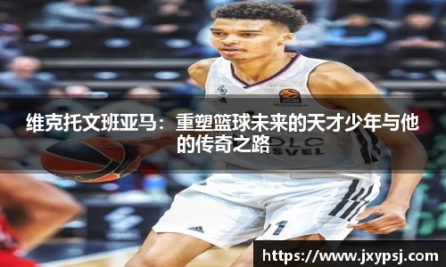 维克托文班亚马：重塑篮球未来的天才少年与他的传奇之路