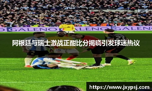 阿根廷与瑞士激战正酣比分揭晓引发球迷热议